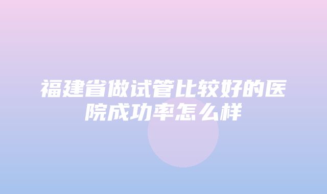 福建省做试管比较好的医院成功率怎么样