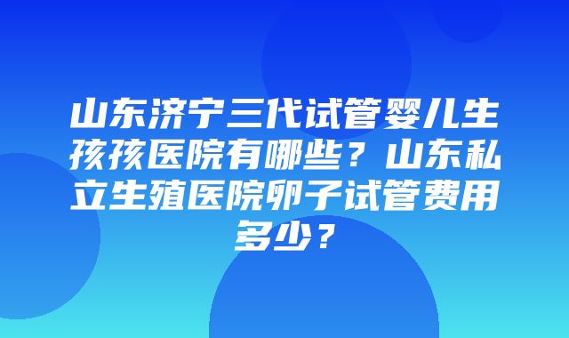 山东济宁三代试管婴儿生孩孩医院有哪些？山东私立生殖医院卵子试管费用多少？