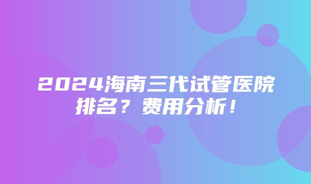 2024海南三代试管医院排名？费用分析！