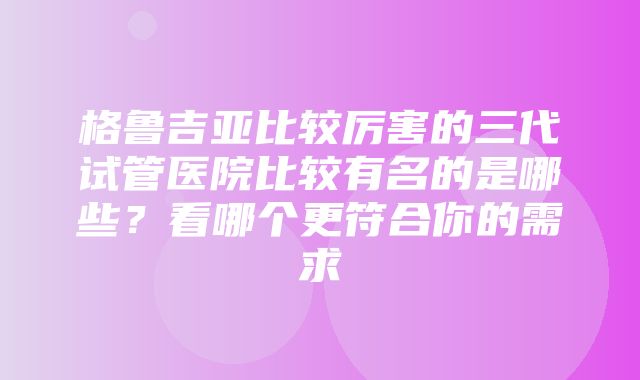 格鲁吉亚比较厉害的三代试管医院比较有名的是哪些？看哪个更符合你的需求