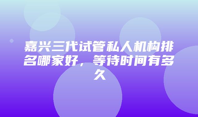 嘉兴三代试管私人机构排名哪家好，等待时间有多久