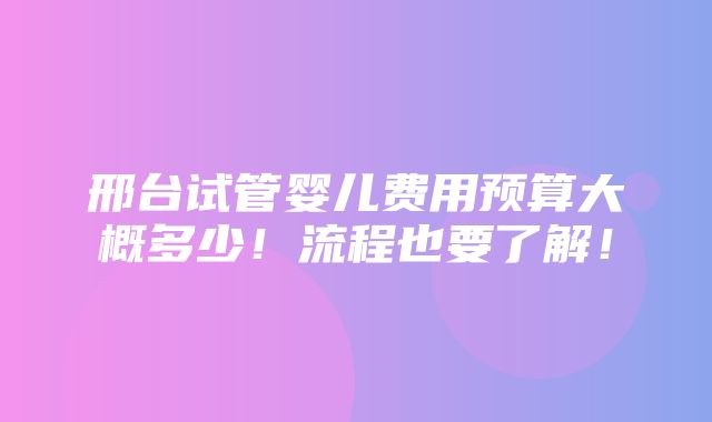 邢台试管婴儿费用预算大概多少！流程也要了解！