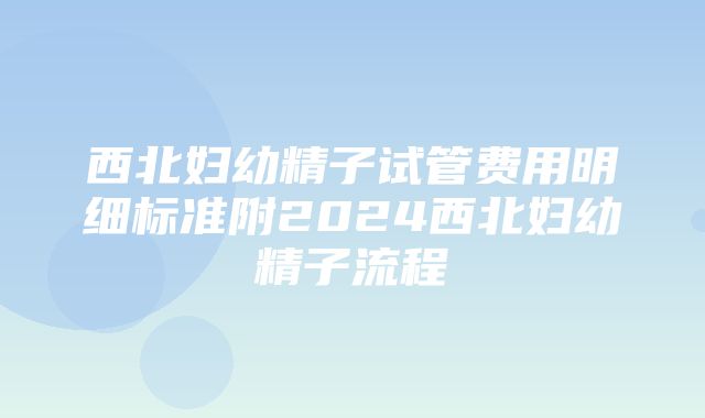 西北妇幼精子试管费用明细标准附2024西北妇幼精子流程