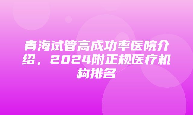 青海试管高成功率医院介绍，2024附正规医疗机构排名