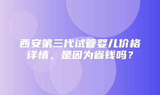 西安第三代试管婴儿价格详情，是因为省钱吗？