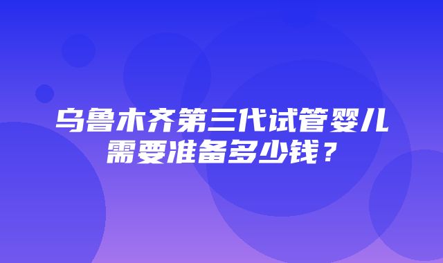 乌鲁木齐第三代试管婴儿需要准备多少钱？