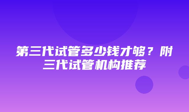 第三代试管多少钱才够？附三代试管机构推荐