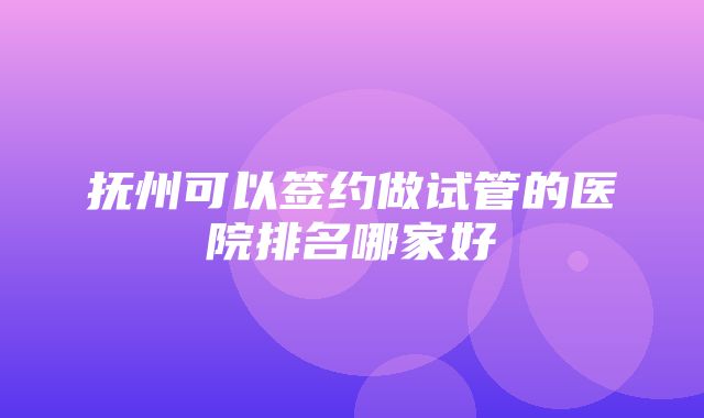 抚州可以签约做试管的医院排名哪家好