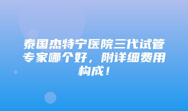 泰国杰特宁医院三代试管专家哪个好，附详细费用构成！