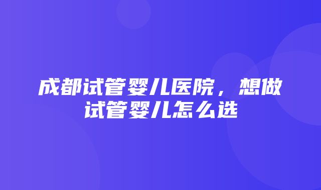 成都试管婴儿医院，想做试管婴儿怎么选