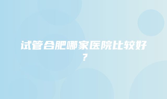 试管合肥哪家医院比较好？