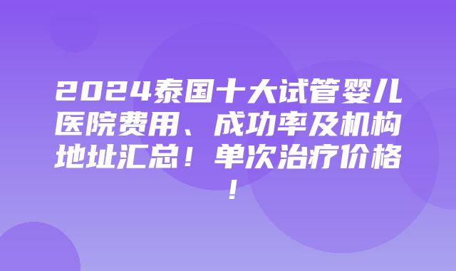 2024泰国十大试管婴儿医院费用、成功率及机构地址汇总！单次治疗价格！