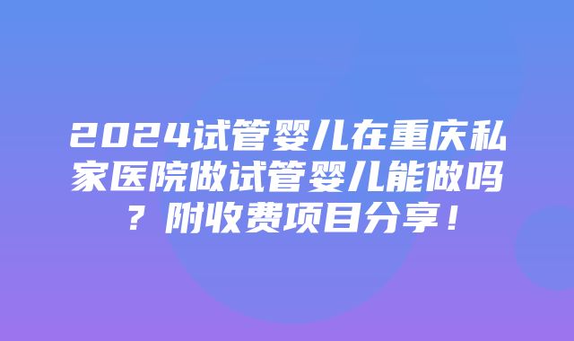 2024试管婴儿在重庆私家医院做试管婴儿能做吗？附收费项目分享！