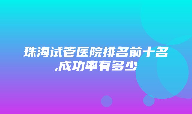 珠海试管医院排名前十名,成功率有多少