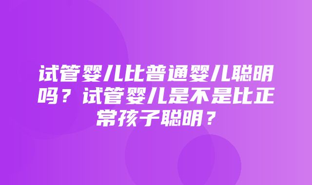 试管婴儿比普通婴儿聪明吗？试管婴儿是不是比正常孩子聪明？