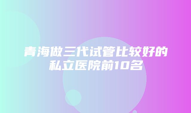 青海做三代试管比较好的私立医院前10名