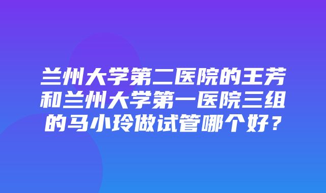 兰州大学第二医院的王芳和兰州大学第一医院三组的马小玲做试管哪个好？