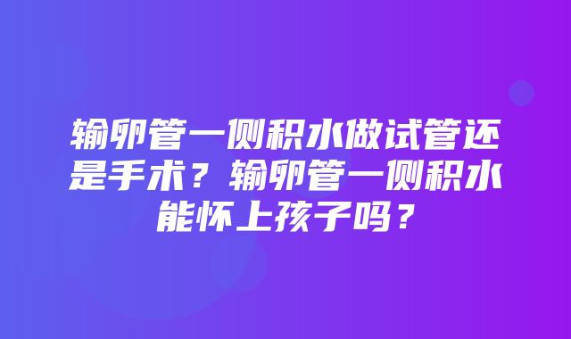 输卵管一侧积水做试管还是手术？输卵管一侧积水能怀上孩子吗？