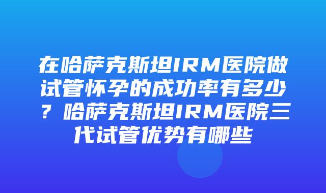 在哈萨克斯坦IRM医院做试管怀孕的成功率有多少？哈萨克斯坦IRM医院三代试管优势有哪些