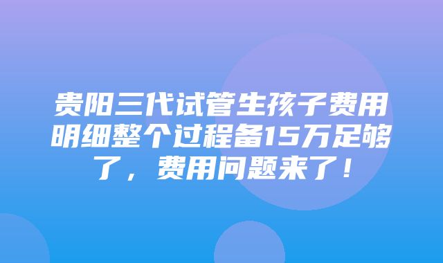 贵阳三代试管生孩子费用明细整个过程备15万足够了，费用问题来了！