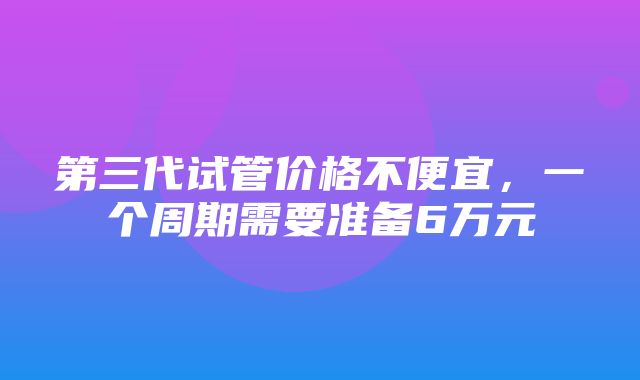 第三代试管价格不便宜，一个周期需要准备6万元