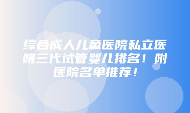 综合成人儿童医院私立医院三代试管婴儿排名！附医院名单推荐！