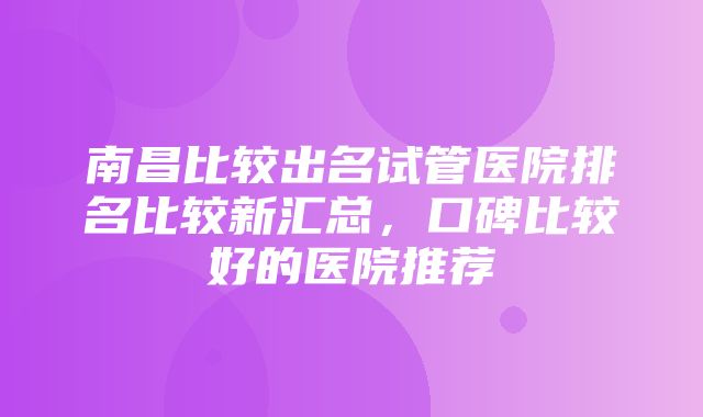 南昌比较出名试管医院排名比较新汇总，口碑比较好的医院推荐