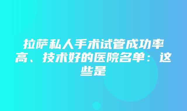 拉萨私人手术试管成功率高、技术好的医院名单：这些是