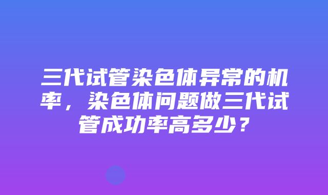 三代试管染色体异常的机率，染色体问题做三代试管成功率高多少？