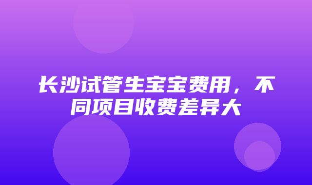 长沙试管生宝宝费用，不同项目收费差异大