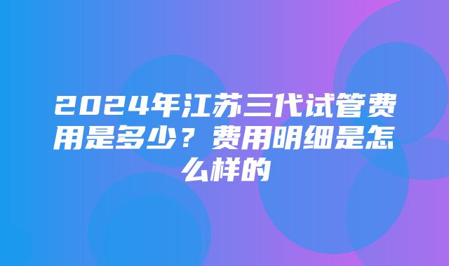 2024年江苏三代试管费用是多少？费用明细是怎么样的