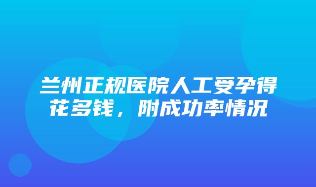 兰州正规医院人工受孕得花多钱，附成功率情况