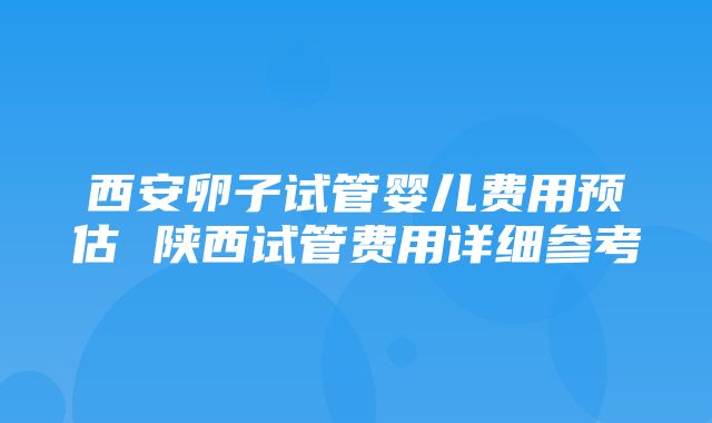 西安卵子试管婴儿费用预估 陕西试管费用详细参考