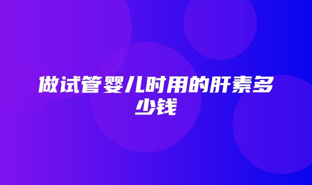 做试管婴儿时用的肝素多少钱