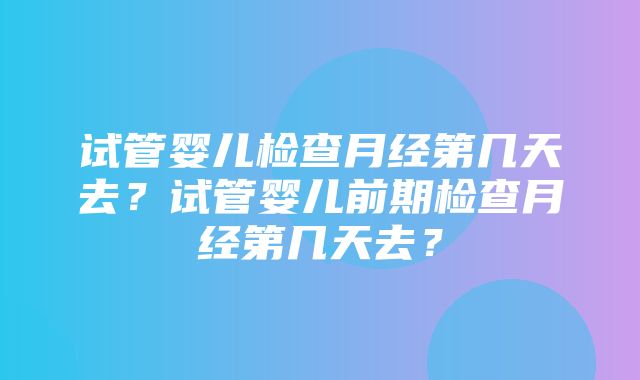 试管婴儿检查月经第几天去？试管婴儿前期检查月经第几天去？