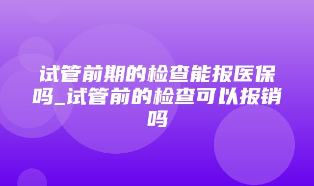 试管前期的检查能报医保吗_试管前的检查可以报销吗