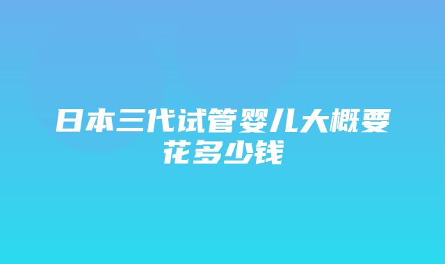 日本三代试管婴儿大概要花多少钱