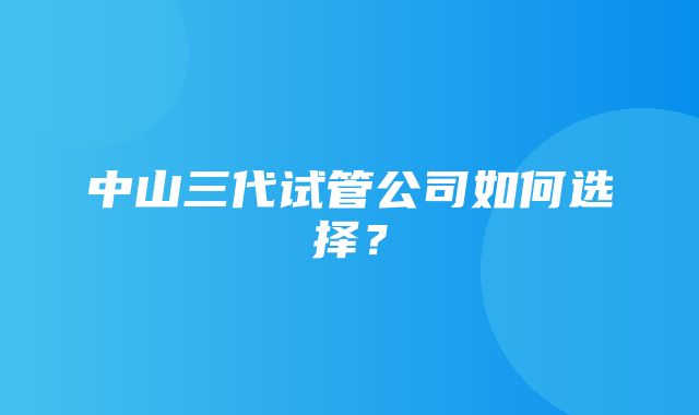 中山三代试管公司如何选择？