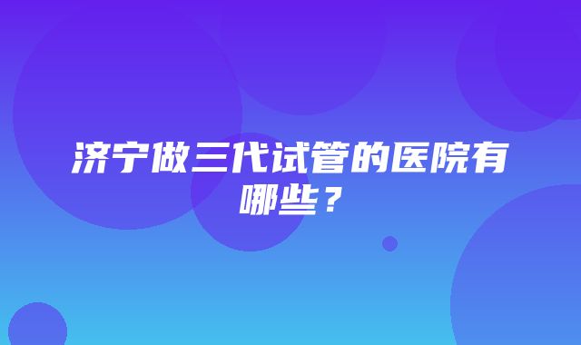 济宁做三代试管的医院有哪些？