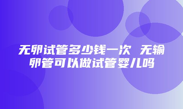 无卵试管多少钱一次 无输卵管可以做试管婴儿吗