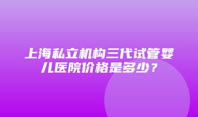 上海私立机构三代试管婴儿医院价格是多少？