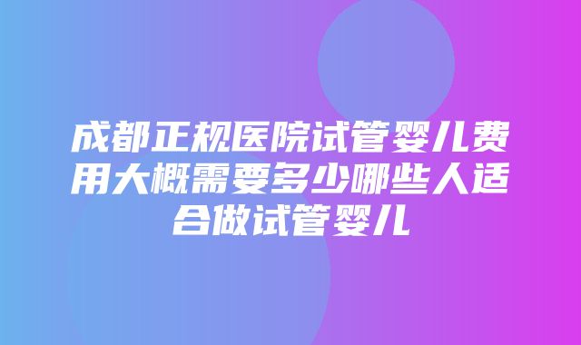 成都正规医院试管婴儿费用大概需要多少哪些人适合做试管婴儿