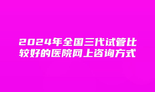 2024年全国三代试管比较好的医院网上咨询方式