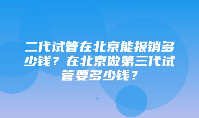 二代试管在北京能报销多少钱？在北京做第三代试管要多少钱？