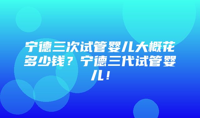 宁德三次试管婴儿大概花多少钱？宁德三代试管婴儿！