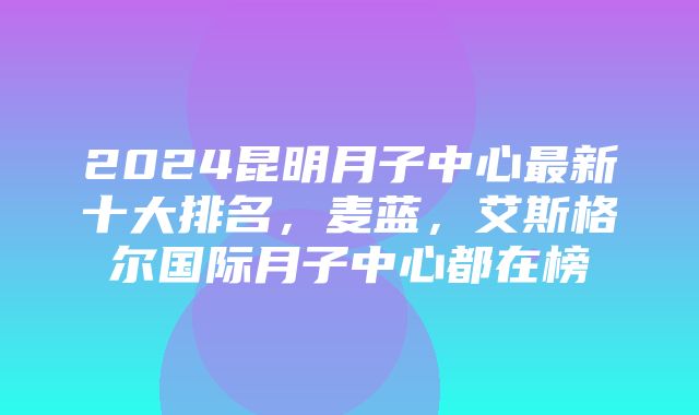 2024昆明月子中心最新十大排名，麦蓝，艾斯格尔国际月子中心都在榜