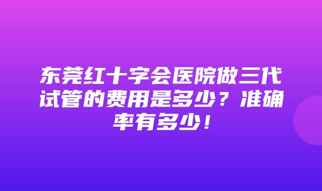 东莞红十字会医院做三代试管的费用是多少？准确率有多少！