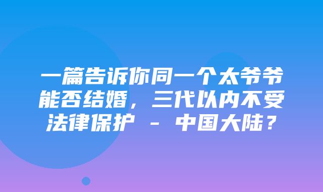 一篇告诉你同一个太爷爷能否结婚，三代以内不受法律保护 - 中国大陆？