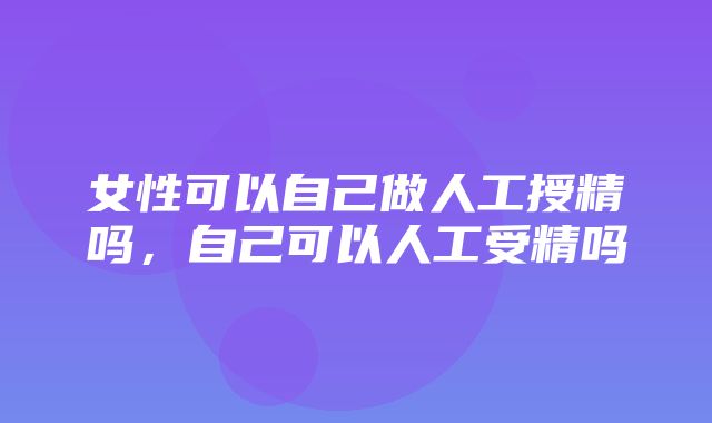 女性可以自己做人工授精吗，自己可以人工受精吗