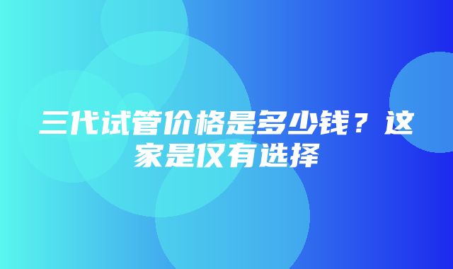 三代试管价格是多少钱？这家是仅有选择